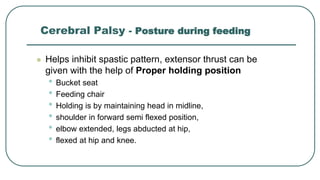  Helps inhibit spastic pattern, extensor thrust can be
given with the help of Proper holding position
• Bucket seat
• Feeding chair
• Holding is by maintaining head in midline,
• shoulder in forward semi flexed position,
• elbow extended, legs abducted at hip,
• flexed at hip and knee.
Cerebral Palsy - Posture during feeding
 