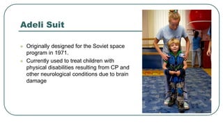 Adeli Suit
 Originally designed for the Soviet space
program in 1971.
 Currently used to treat children with
physical disabilities resulting from CP and
other neurological conditions due to brain
damage
 