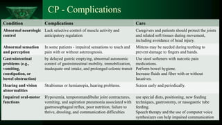 CP
CP - Complications
Condition Complications Care
Abnormal neurologic
control
Lack selective control of muscle activity and
anticipatory regulation
Caregivers and patients should protect the joints
and related soft tissues during movement,
including avoidance of head injury.
Abnormal sensation
and perception
In some patients - impaired sensations to touch and
pain with or without astereognosis.
Mittens may be needed during teething to
prevent damage to fingers and hands.
Gastrointestinal
problems (e.g.,
vomiting,
constipation, or
bowel obstruction)
by delayed gastric emptying, abnormal autonomic
control of gastrointestinal mobility, immobilization,
inadequate oral intake, and prolonged colonic transit
Use stool softeners with narcotic pain
medications.
Perform bowel hygiene.
Increase fluids and fiber with or without
laxatives.
Hearing and vision
abnormalities
Strabismus or hemianopia, hearing problems. Screen early and periodically.
Impaired oral-motor
functions
Hypoxemia, temporomandibular joint contractures,
vomiting, and aspiration pneumonia associated with
gastroesophageal reflux, poor nutrition, failure to
thrive, drooling, and communication difficulties
use special diets, positioning, new feeding
techniques, gastrostomy, or nasogastric tube
feeding.
Speech therapy and the use of computer voice
synthesizers can help impaired communication
 