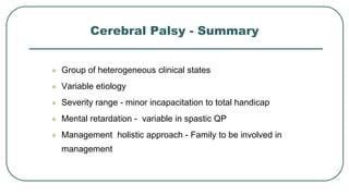 Cerebral Palsy - Summary
 Group of heterogeneous clinical states
 Variable etiology
 Severity range - minor incapacitation to total handicap
 Mental retardation - variable in spastic QP
 Management holistic approach - Family to be involved in
management
 