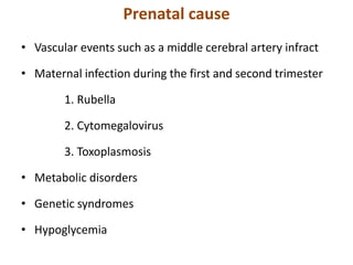 Prenatal cause
• Vascular events such as a middle cerebral artery infract
• Maternal infection during the first and second trimester
1. Rubella
2. Cytomegalovirus
3. Toxoplasmosis
• Metabolic disorders
• Genetic syndromes
• Hypoglycemia
 