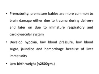 • Prematurity: premature babies are more common to
brain damage either due to trauma during delivery
and later on due to immature respiratory and
cardiovascular system
• Develop hypoxia, low blood pressure, low blood
sugar, jaundice and hemorrhage because of liver
immaturity
• Low birth weight (<2500gm.)
 