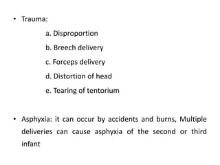 • Trauma:
a. Disproportion
b. Breech delivery
c. Forceps delivery
d. Distortion of head
e. Tearing of tentorium
• Asphyxia: it can occur by accidents and burns, Multiple
deliveries can cause asphyxia of the second or third
infant
 