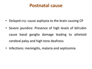 Postnatal cause
• Delayed cry: cause asphyxia to the brain causing CP
• Severe jaundice: Presence of high levels of bilirubin
cause basal ganglia damage leading to athetoid
cerebral palsy and high tone deafness
• Infections: meningitis, malaria and septicemia
 