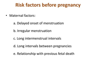 Risk factors before pregnancy
• Maternal factors:
a. Delayed onset of menstruation
b. Irregular menstruation
c. Long intermenstrual intervals
d. Long intervals between pregnancies
e. Relationship with previous fetal death
 