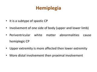 Hemiplegia
• It is a subtype of spastic CP
• Involvement of one side of body (upper and lower limb)
• Periventricular white matter abnormalities cause
hemiplegic CP
• Upper extremity is more affected then lower extremity
• More distal involvement then proximal involvement
 