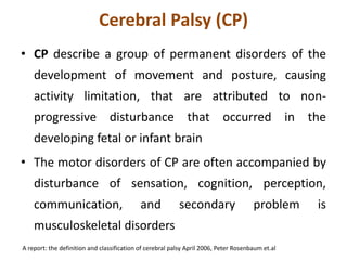 Cerebral Palsy (CP)
• CP describe a group of permanent disorders of the
development of movement and posture, causing
activity limitation, that are attributed to non-
progressive disturbance that occurred in the
developing fetal or infant brain
• The motor disorders of CP are often accompanied by
disturbance of sensation, cognition, perception,
communication, and secondary problem is
musculoskeletal disorders
A report: the definition and classification of cerebral palsy April 2006, Peter Rosenbaum et.al
 