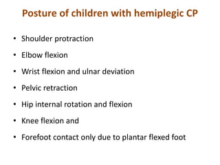 Posture of children with hemiplegic CP
• Shoulder protraction
• Elbow flexion
• Wrist flexion and ulnar deviation
• Pelvic retraction
• Hip internal rotation and flexion
• Knee flexion and
• Forefoot contact only due to plantar flexed foot
 
