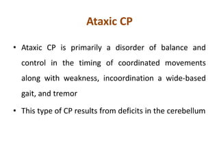 Ataxic CP
• Ataxic CP is primarily a disorder of balance and
control in the timing of coordinated movements
along with weakness, incoordination a wide-based
gait, and tremor
• This type of CP results from deficits in the cerebellum
 