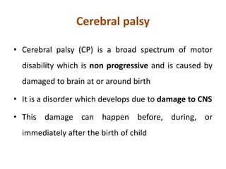 Cerebral palsy
• Cerebral palsy (CP) is a broad spectrum of motor
disability which is non progressive and is caused by
damaged to brain at or around birth
• It is a disorder which develops due to damage to CNS
• This damage can happen before, during, or
immediately after the birth of child
 