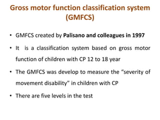Gross motor function classification system
(GMFCS)
• GMFCS created by Palisano and colleagues in 1997
• It is a classification system based on gross motor
function of children with CP 12 to 18 year
• The GMFCS was develop to measure the “severity of
movement disability” in children with CP
• There are five levels in the test
 