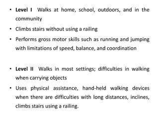 • Level I Walks at home, school, outdoors, and in the
community
• Climbs stairs without using a railing
• Performs gross motor skills such as running and jumping
with limitations of speed, balance, and coordination
• Level II Walks in most settings; difficulties in walking
when carrying objects
• Uses physical assistance, hand‐held walking devices
when there are difficulties with long distances, inclines,
climbs stairs using a railing.
 