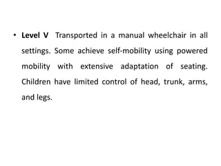 • Level V Transported in a manual wheelchair in all
settings. Some achieve self‐mobility using powered
mobility with extensive adaptation of seating.
Children have limited control of head, trunk, arms,
and legs.
 