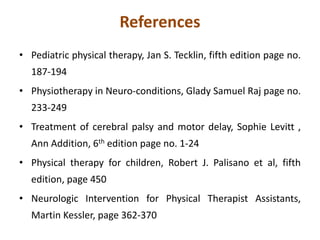 References
• Pediatric physical therapy, Jan S. Tecklin, fifth edition page no.
187-194
• Physiotherapy in Neuro-conditions, Glady Samuel Raj page no.
233-249
• Treatment of cerebral palsy and motor delay, Sophie Levitt ,
Ann Addition, 6th edition page no. 1-24
• Physical therapy for children, Robert J. Palisano et al, fifth
edition, page 450
• Neurologic Intervention for Physical Therapist Assistants,
Martin Kessler, page 362-370
 