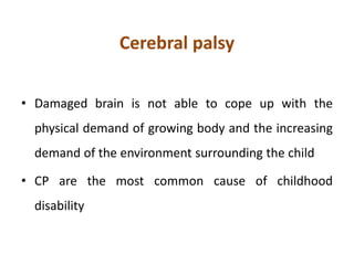 Cerebral palsy
• Damaged brain is not able to cope up with the
physical demand of growing body and the increasing
demand of the environment surrounding the child
• CP are the most common cause of childhood
disability
 