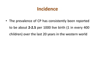 Incidence
• The prevalence of CP has consistently been reported
to be about 2-2.5 per 1000 live birth (1 in every 400
children) over the last 20 years in the western world
 