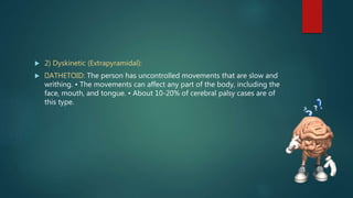  2) Dyskinetic (Extrapyramidal):
 ATHETOID: The person has uncontrolled movements that are slow and
writhing. • The movements can affect any part of the body, including the
face, mouth, and tongue. • About 10-20% of cerebral palsy cases are of
this type.
 