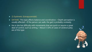  2) Dyskinetic (Extrapyramidal):
 ATAXIC: This type affects balance and coordination. • Depth perception is
usually affected. • If the person can walk, the gait is probably unsteady.
 He or she has difficulty with movements that are quick or require a great
deal of control, such as writing. • About 5-10% of cases of cerebral palsy
are of this type
 