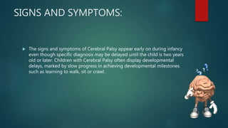 SIGNS AND SYMPTOMS:
 The signs and symptoms of Cerebral Palsy appear early on during infancy
even though specific diagnosis may be delayed until the child is two years
old or later. Children with Cerebral Palsy often display developmental
delays, marked by slow progress in achieving developmental milestones
such as learning to walk, sit or crawl.
 