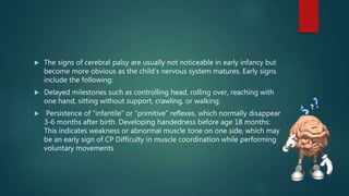  The signs of cerebral palsy are usually not noticeable in early infancy but
become more obvious as the child’s nervous system matures. Early signs
include the following:
 Delayed milestones such as controlling head, rolling over, reaching with
one hand, sitting without support, crawling, or walking.
 Persistence of “infantile” or “primitive” reflexes, which normally disappear
3-6 months after birth. Developing handedness before age 18 months:
This indicates weakness or abnormal muscle tone on one side, which may
be an early sign of CP Difficulty in muscle coordination while performing
voluntary movements
 