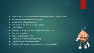  Involuntary or uncontrollable movements because of muscle spasm
 Stiffness or floppiness in muscle tone
 Exaggerated reflexes (spasticity)
 Weakness of the arm or leg on one side
 Crouched gait
 Walking on tiptoes because of tightness in tendons
 Excessive drooling
 Gastro-oesophageal reflux
 Difficulty in swallowing or speaking
 Delayed motor skill development
 Difficulty with precise movement such as tying shoelaces
 