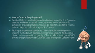  How is Cerebral Palsy diagnosed?
 Cerebral Palsy is mostly diagnosed in children during the first 2 years of
their life. However, in certain situations where a child exhibits mild
symptoms of Cerebral Palsy, it may not be easy for a doctor to reach a
reliable diagnosis before the age of 4 – 5 years.
 Techniques that enable doctors to study the brain including neuro-
imaging methods such as magnetic resonance imaging (MRI), cranial
ultrasound, computed tomography (CT) scan, electro-myogram (EMG)
electro-encephalogram (EEG), can be used to diagnose Cerebral Palsy.
 