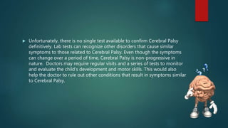  Unfortunately, there is no single test available to confirm Cerebral Palsy
definitively. Lab tests can recognize other disorders that cause similar
symptoms to those related to Cerebral Palsy. Even though the symptoms
can change over a period of time, Cerebral Palsy is non-progressive in
nature. Doctors may require regular visits and a series of tests to monitor
and evaluate the child’s development and motor skills. This would also
help the doctor to rule out other conditions that result in symptoms similar
to Cerebral Palsy.
 