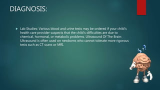 DIAGNOSIS:
 Lab Studies: Various blood and urine tests may be ordered if your child’s
health care provider suspects that the child’s difficulties are due to
chemical, hormonal, or metabolic problems. Ultrasound Of The Brain:
Ultrasound is often used on newborns who cannot tolerate more rigorous
tests such as CT scans or MRI.
 