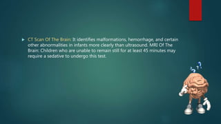 CT Scan Of The Brain: It identifies malformations, hemorrhage, and certain
other abnormalities in infants more clearly than ultrasound. MRI Of The
Brain: Children who are unable to remain still for at least 45 minutes may
require a sedative to undergo this test.
 