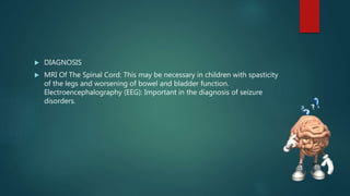  DIAGNOSIS
 MRI Of The Spinal Cord: This may be necessary in children with spasticity
of the legs and worsening of bowel and bladder function.
Electroencephalography (EEG): Important in the diagnosis of seizure
disorders.
 