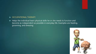  OCCUPATIONAL THERAPY
 Helps the individual learn physical skills he or she needs to function and
become as independent as possible in everyday life. Examples are feeding,
grooming, and dressing.
 
