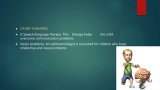  OTHER THERAPIES
 Speech/language therapy: This therapy helps the child
overcome communication problems.
 Vision problems: An ophthalmologist is consulted for children who have
strabismus and visual problems
 