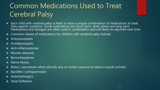 Common Medications Used to Treat
Cerebral Palsy
 Each child with cerebral palsy is likely to have a unique combination of medications to treat
their specific condition. Some medications are short-term, while others are long-term.
Medications and dosages are often used in combination and will likely be adjusted over time.
 Common classes of medications for children with cerebral palsy include:
 Anticonvulsants
 Antidepressants
 Anti-inflammatories
 Muscle relaxants
 Benzodiazepines
 Nerve blocks
 Botox ( neurotoxin which directly acts on motor neurons to reduce muscle activity)
 Baclofen ( antispasmodic)
 Anticholinergics
 Stool Softeners
 