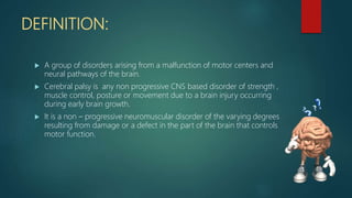 DEFINITION:
 A group of disorders arising from a malfunction of motor centers and
neural pathways of the brain.
 Cerebral palsy is any non progressive CNS based disorder of strength ,
muscle control, posture or movement due to a brain injury occurring
during early brain growth.
 It is a non – progressive neuromuscular disorder of the varying degrees
resulting from damage or a defect in the part of the brain that controls
motor function.
 