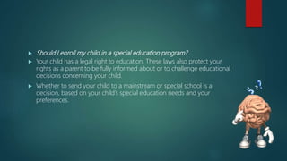  Should I enroll my child in a special education program?
 Your child has a legal right to education. These laws also protect your
rights as a parent to be fully informed about or to challenge educational
decisions concerning your child.
 Whether to send your child to a mainstream or special school is a
decision, based on your child’s special education needs and your
preferences.
 
