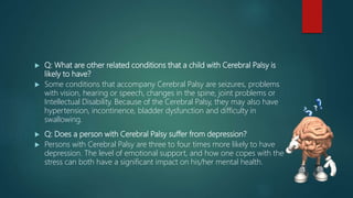  Q: What are other related conditions that a child with Cerebral Palsy is
likely to have?
 Some conditions that accompany Cerebral Palsy are seizures, problems
with vision, hearing or speech, changes in the spine, joint problems or
Intellectual Disability. Because of the Cerebral Palsy, they may also have
hypertension, incontinence, bladder dysfunction and difficulty in
swallowing.
 Q: Does a person with Cerebral Palsy suffer from depression?
 Persons with Cerebral Palsy are three to four times more likely to have
depression. The level of emotional support, and how one copes with the
stress can both have a significant impact on his/her mental health.
 