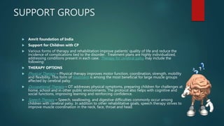 SUPPORT GROUPS
 Amrit foundation of India
 Support for Children with CP
 Various forms of therapy and rehabilitation improve patients’ quality of life and reduce the
incidence of complications tied to the disorder. Treatment plans are highly individualized,
addressing conditions present in each case. Therapy for cerebral palsy may include the
following:
 THERAPY OPTIONS
 Physical Therapy – Physical therapy improves motor function, coordination, strength, mobility
and flexibility. This form of treatment is among the most beneficial for large muscle groups
affected by cerebral palsy.
 Occupational Therapy – OT addresses physical symptoms, preparing children for challenges at
home, school and in other public environments. The protocol also helps with cognitive and
social functions, improving learning and reinforcing confidence.
 Speech Therapy – Speech, swallowing, and digestive difficulties commonly occur among
children with cerebral palsy. In addition to other rehabilitative goals, speech therapy strives to
improve muscle coordination in the neck, face, throat and head.
 