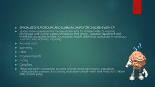  SPECIALIZED PLAYGROUPS AND SUMMER CAMPS FOR CHILDREN WITH CP
 Studies show recreation has therapeutic benefits for children with CP, inspiring
playgroups and summer camps sensitive to their needs. Adaptive equipment and
wheelchair accessible facilities, for example, enable children to participate in numerous
summer camp activities, including:
 Arts and crafts
 Swimming
 Hikes
 Organized sports
 Fishing
 Campfires
 These and other recreational activities provide social and sensory stimulation,
contributing to increased functioning and better overall health and fitness for children
with cerebral palsy.
 
