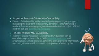  Support for Parents of Children with Cerebral Palsy
 Parents of children affected by cerebral palsy require ongoing support
managing the disorder’s extraordinary demands. Fortunately, help is
available from wide-ranging organizations dedicated not only to afflicted
children, but also parents and caregivers.
 TIPS FOR PARENTS AND CAREGIVERS
 Explore Available Resources – A childhood CP diagnosis can be
overwhelming for parents faced with unfamiliar symptoms and
circumstances. Myriad resources soften the blow, providing information,
support, guidance and forums with other parents affected by the
 
