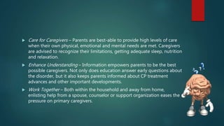  Care for Caregivers – Parents are best-able to provide high levels of care
when their own physical, emotional and mental needs are met. Caregivers
are advised to recognize their limitations, getting adequate sleep, nutrition
and relaxation.
 Enhance Understanding – Information empowers parents to be the best
possible caregivers. Not only does education answer early questions about
the disorder, but it also keeps parents informed about CP treatment
advances and other important developments.
 Work Together – Both within the household and away from home,
enlisting help from a spouse, counselor or support organization eases the
pressure on primary caregivers.
 