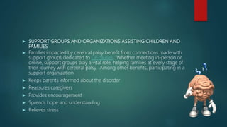  SUPPORT GROUPS AND ORGANIZATIONS ASSISTING CHILDREN AND
FAMILIES
 Families impacted by cerebral palsy benefit from connections made with
support groups dedicated to CP causes. Whether meeting in-person or
online, support groups play a vital role, helping families at every stage of
their journey with cerebral palsy. Among other benefits, participating in a
support organization:
 Keeps parents informed about the disorder
 Reassures caregivers
 Provides encouragement
 Spreads hope and understanding
 Relieves stress
 