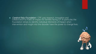  Cerebral Palsy Foundation – CPF uses research, innovation and
collaboration to make an impact for families facing CP. In particular, the
Foundation strives to identify individual Moments of Impact, when
intervention and insight into the disorder have the power to change lives.
 