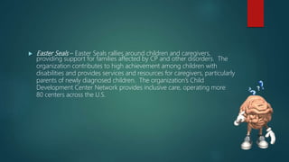  Easter Seals – Easter Seals rallies around children and caregivers,
providing support for families affected by CP and other disorders. The
organization contributes to high achievement among children with
disabilities and provides services and resources for caregivers, particularly
parents of newly diagnosed children. The organization’s Child
Development Center Network provides inclusive care, operating more
80 centers across the U.S.
 
