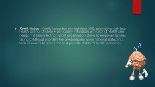  Family Voices – Family Voices has worked since 1992, promoting high level
health care for children – particularly individuals with distinct health care
needs. The family-led non-profit organization strives to empower families
facing childhood disorders like cerebral palsy, using national, state, and
local resources to ensure the best possible children’s health outcomes.
 