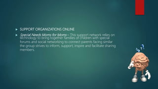  SUPPORT ORGANIZATIONS ONLINE
 Special Needs Moms for Moms – This support network relies on
technology to bring together families of children with special
forums and social networking to connect parents facing similar
the group strives to inform, support, inspire and facilitate sharing
members.
 