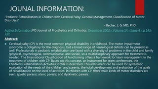 JOUNAL INFORMATION:
“Pediatric Rehabilitation in Children with Cerebral Palsy: General Management, Classification of Motor
Disorders”
- Becher, J. G. MD, PhD
Author InformationJPO Journal of Prosthetics and Orthotics: December 2002 - Volume 14 - Issue 4 - p 143-
149
Abstract:
 Cerebral palsy (CP) is the most common physical disability in childhood. The motor impairment
syndrome is obligatory for the diagnosis, but a broad range of neurological deficits can be present as
well. Professionals in pediatric rehabilitation are faced with a diversity of problems in the child and family
(physical, psychological, communicative, and social), so a multidisciplinary approach for treatment is
needed. The International Classification of Functioning offers a framework for team management in the
treatment of children with CP. Based on this concept, an instrument for team conferences, the
Children’s Rehabilitation Activities Profile is described. This instrument can be used for systematic
evaluation of the needs of the children and parents, the total development and evaluation of the goals
of rehabilitation on the level of activities. In children with CP, three main kinds of motor disorders are
seen: spastic paresis; ataxic paresis, and dyskinetic paresis.
 
