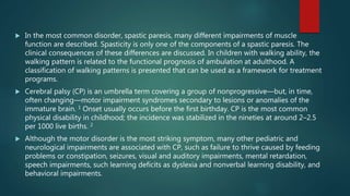 In the most common disorder, spastic paresis, many different impairments of muscle
function are described. Spasticity is only one of the components of a spastic paresis. The
clinical consequences of these differences are discussed. In children with walking ability, the
walking pattern is related to the functional prognosis of ambulation at adulthood. A
classification of walking patterns is presented that can be used as a framework for treatment
programs.
 Cerebral palsy (CP) is an umbrella term covering a group of nonprogressive—but, in time,
often changing—motor impairment syndromes secondary to lesions or anomalies of the
immature brain. 1 Onset usually occurs before the first birthday. CP is the most common
physical disability in childhood; the incidence was stabilized in the nineties at around 2–2.5
per 1000 live births. 2
 Although the motor disorder is the most striking symptom, many other pediatric and
neurological impairments are associated with CP, such as failure to thrive caused by feeding
problems or constipation, seizures, visual and auditory impairments, mental retardation,
speech impairments, such learning deficits as dyslexia and nonverbal learning disability, and
behavioral impairments.
 