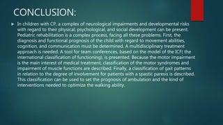 CONCLUSION:
 In children with CP, a complex of neurological impairments and developmental risks
with regard to their physical, psychological, and social development can be present.
Pediatric rehabilitation is a complex process, facing all these problems. First, the
diagnosis and functional prognosis of the child with regard to movement abilities,
cognition, and communication must be determined. A multidisciplinary treatment
approach is needed. A tool for team conferences, based on the model of the ICF( the
international classification of functioning), is presented. Because the motor impairment
is the main interest of medical treatment, classification of the motor syndromes and
impairment of muscle functions are described. Finally, a classification of gait patterns
in relation to the degree of involvement for patients with a spastic paresis is described.
This classification can be used to set the prognosis of ambulation and the kind of
interventions needed to optimize the walking ability.
 