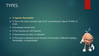 TYPES:
 1) Spastic (Pyramidal)
 This is the most common type of CP, accounting for about 70-80% of
cases.
 Increased muscle tone.
 The muscles are stiff (spastic).
 Movements are jerky or awkward.
 This type is classified as per the part of the body is affected: diplegia,
hemiplegia, or quadriplegia.
 