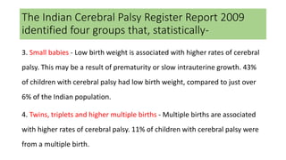 The Indian Cerebral Palsy Register Report 2009
identified four groups that, statistically-
3. Small babies - Low birth weight is associated with higher rates of cerebral
palsy. This may be a result of prematurity or slow intrauterine growth. 43%
of children with cerebral palsy had low birth weight, compared to just over
6% of the Indian population.
4. Twins, triplets and higher multiple births - Multiple births are associated
with higher rates of cerebral palsy. 11% of children with cerebral palsy were
from a multiple birth.
 